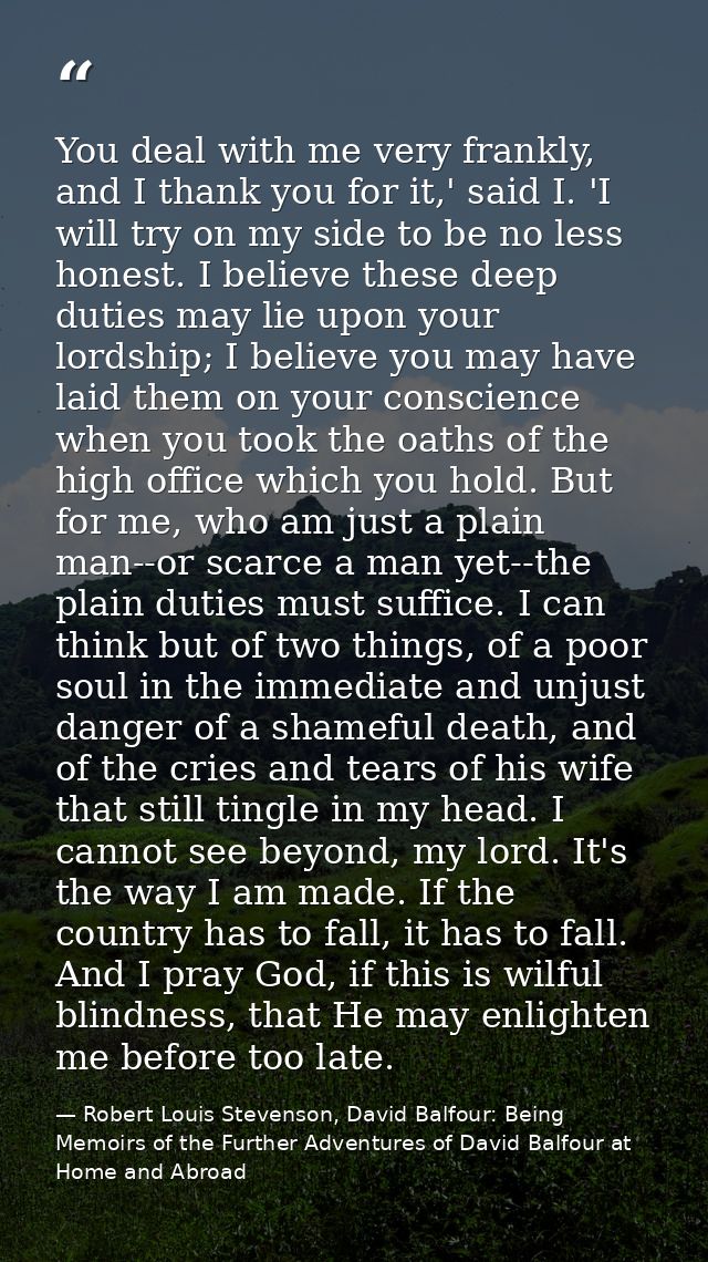 You deal with me very frankly, and I thank you for it,' said I. 'I will try on my side to be no less honest. I believe t — Robert Louis Stevenson, David Balfour: Being Memoirs of the Further Adventures of David Balfour at Home and Abroad