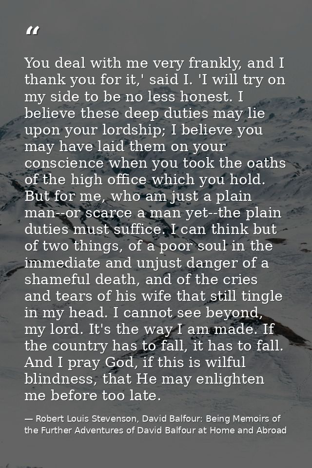 You deal with me very frankly, and I thank you for it,' said I. 'I will try on my side to be no less honest. I believe t — Robert Louis Stevenson, David Balfour: Being Memoirs of the Further Adventures of David Balfour at Home and Abroad