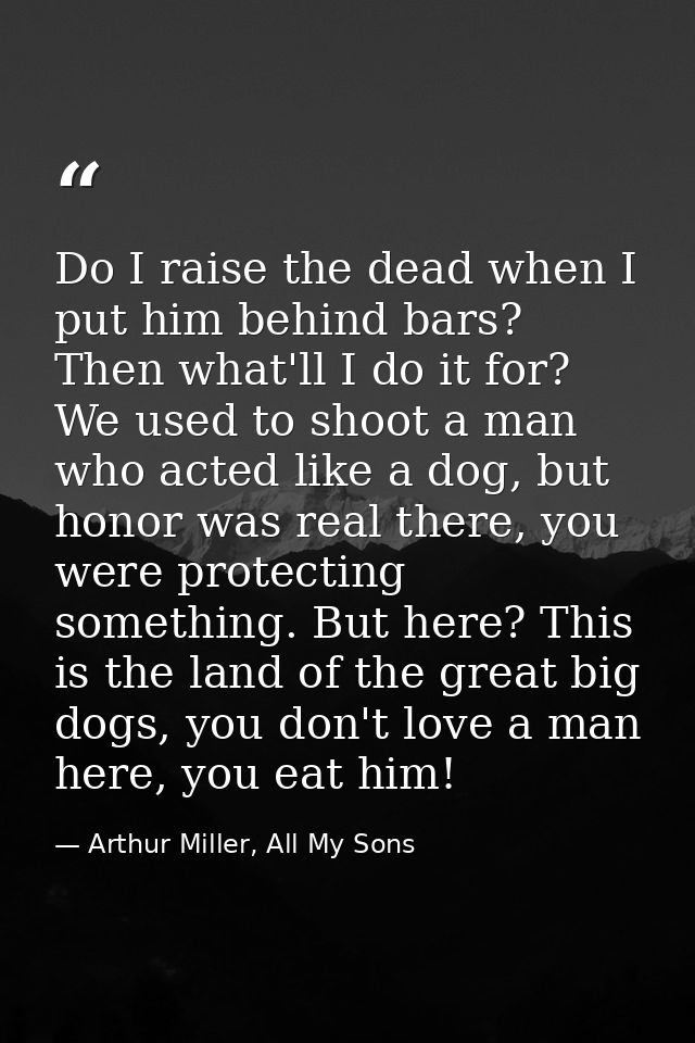 Do I raise the dead when I put him behind bars? Then what'll I do it for? We used to shoot a man who acted like a dog, b — Arthur Miller, All My Sons