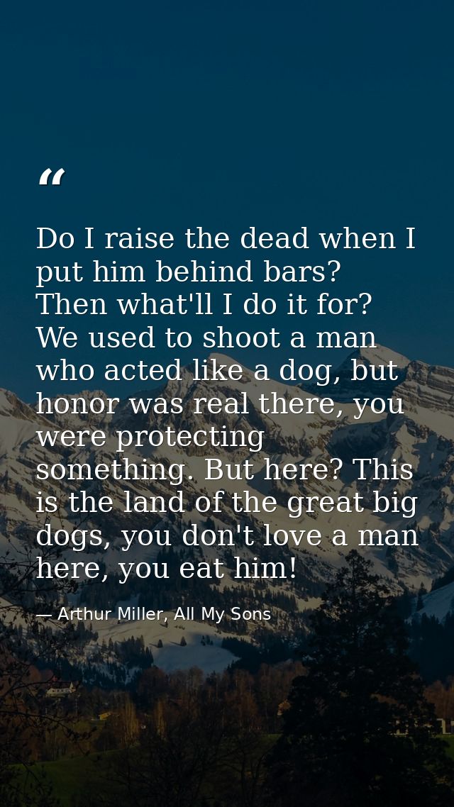 Do I raise the dead when I put him behind bars? Then what'll I do it for? We used to shoot a man who acted like a dog, b — Arthur Miller, All My Sons