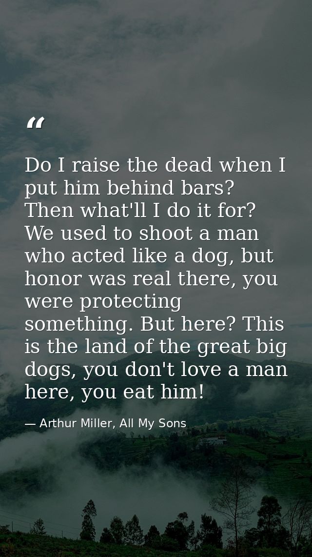 Do I raise the dead when I put him behind bars? Then what'll I do it for? We used to shoot a man who acted like a dog, b — Arthur Miller, All My Sons