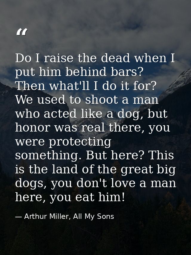 Do I raise the dead when I put him behind bars? Then what'll I do it for? We used to shoot a man who acted like a dog, b — Arthur Miller, All My Sons