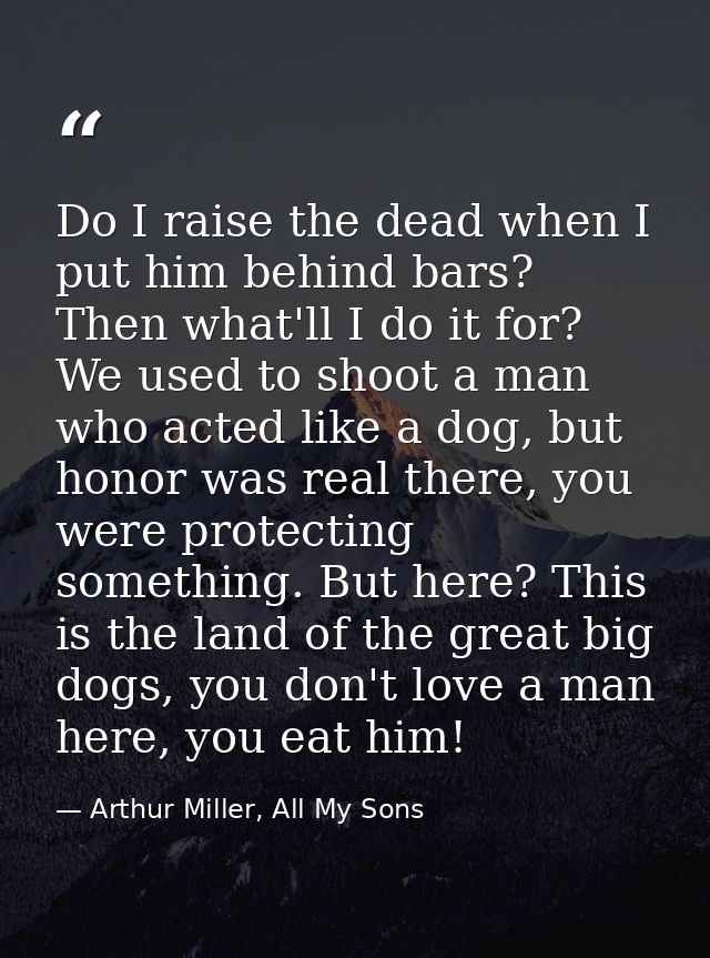 Do I raise the dead when I put him behind bars? Then what'll I do it for? We used to shoot a man who acted like a dog, b — Arthur Miller, All My Sons