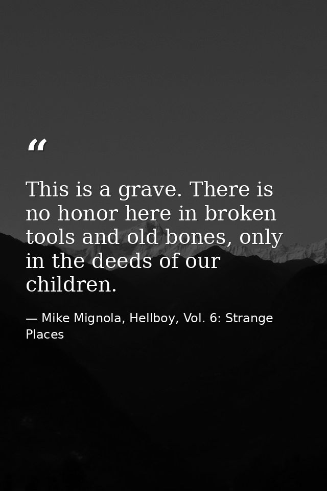 This is a grave. There is no honor here in broken tools and old bones, only in the deeds of our children. — Mike Mignola, Hellboy, Vol. 6: Strange Places