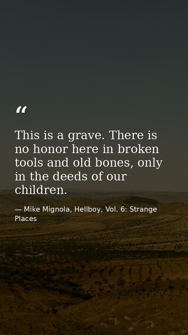 This is a grave. There is no honor here in broken tools and old bones, only in the deeds of our children. — Mike Mignola, Hellboy, Vol. 6: Strange Places