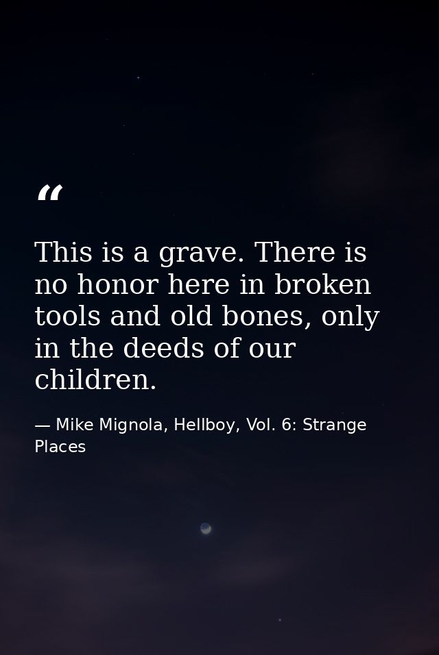 This is a grave. There is no honor here in broken tools and old bones, only in the deeds of our children. — Mike Mignola, Hellboy, Vol. 6: Strange Places
