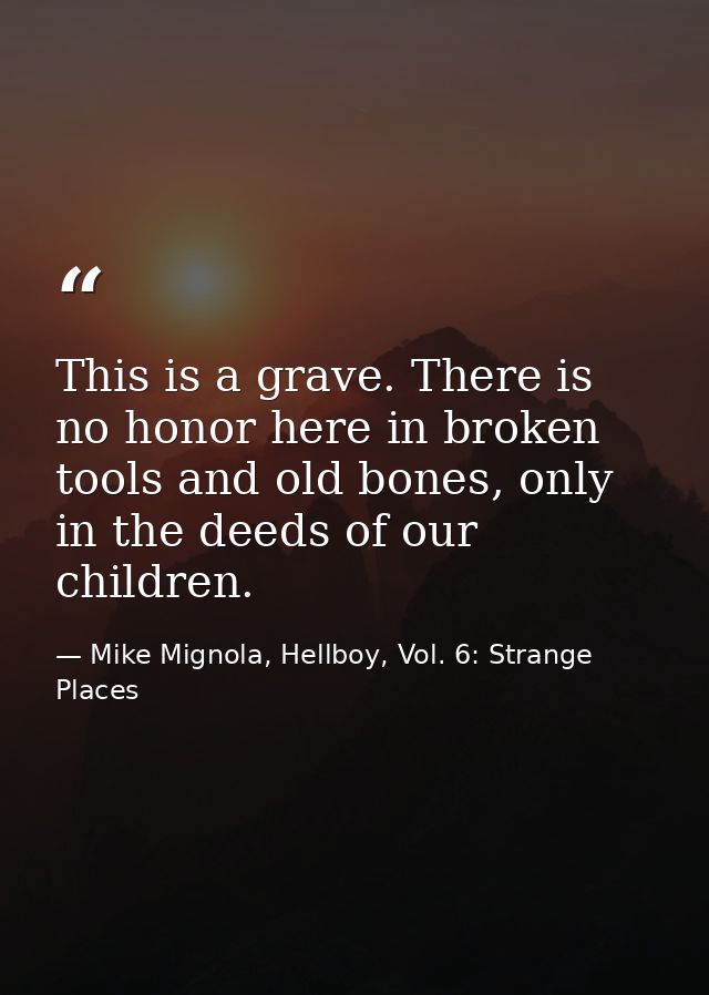 This is a grave. There is no honor here in broken tools and old bones, only in the deeds of our children. — Mike Mignola, Hellboy, Vol. 6: Strange Places