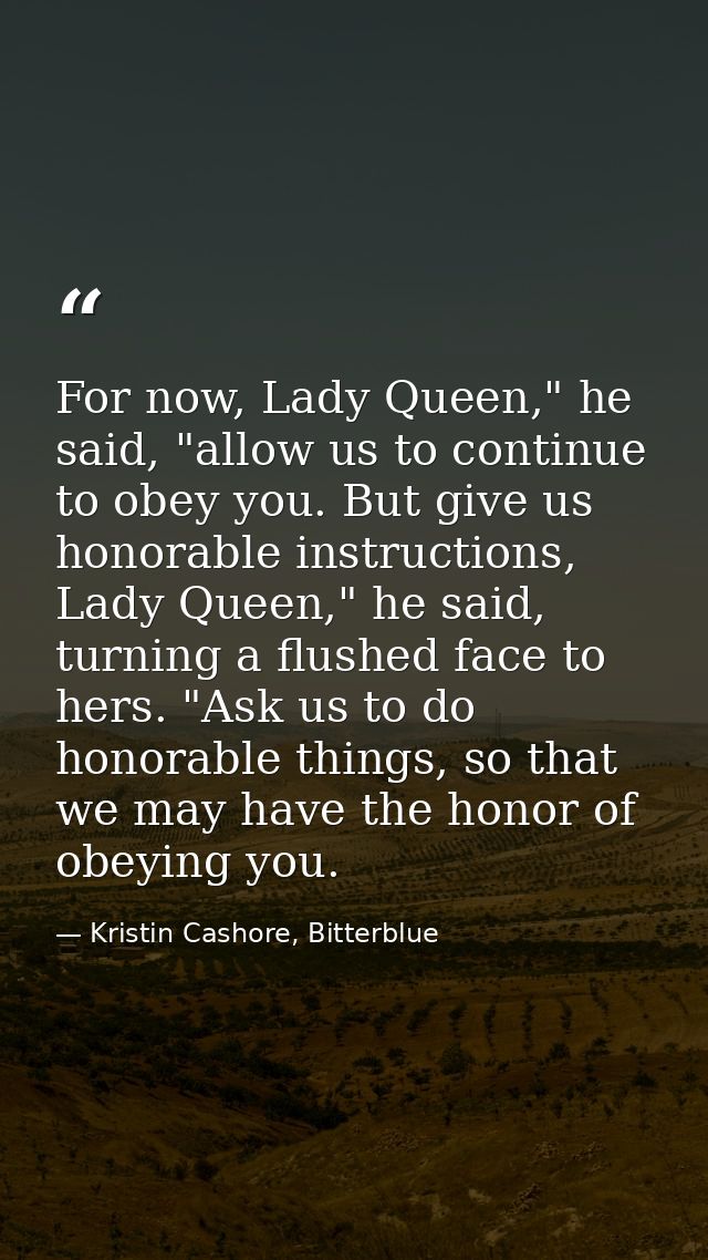 For now, Lady Queen," he said, "allow us to continue to obey you. But give us honorable instructions, Lady Queen," he sa — Kristin Cashore, Bitterblue