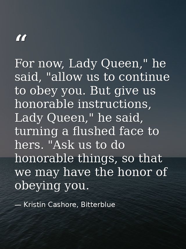 For now, Lady Queen," he said, "allow us to continue to obey you. But give us honorable instructions, Lady Queen," he sa — Kristin Cashore, Bitterblue