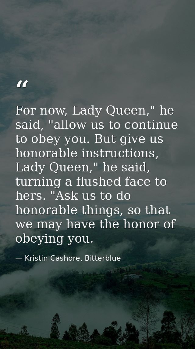 For now, Lady Queen," he said, "allow us to continue to obey you. But give us honorable instructions, Lady Queen," he sa — Kristin Cashore, Bitterblue