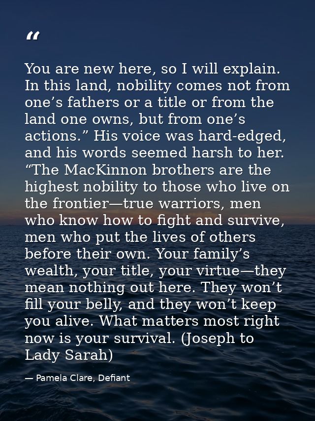 You are new here, so I will explain. In this land, nobility comes not from one’s fathers or a title or from the land one — Pamela Clare, Defiant