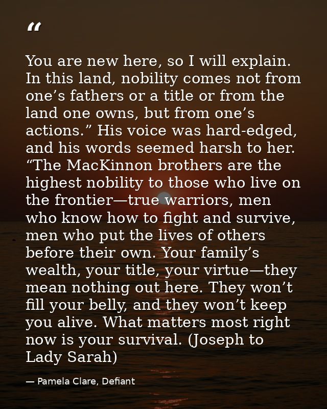 You are new here, so I will explain. In this land, nobility comes not from one’s fathers or a title or from the land one — Pamela Clare, Defiant