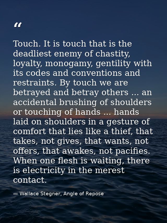 Touch. It is touch that is the deadliest enemy of chastity, loyalty, monogamy, gentility with its codes and conventions  — Wallace Stegner, Angle of Repose