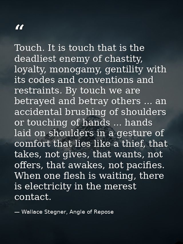 Touch. It is touch that is the deadliest enemy of chastity, loyalty, monogamy, gentility with its codes and conventions  — Wallace Stegner, Angle of Repose