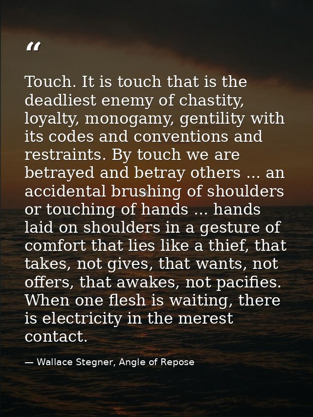 Touch. It is touch that is the deadliest enemy of chastity, loyalty, monogamy, gentility with its codes and conventions  — Wallace Stegner, Angle of Repose
