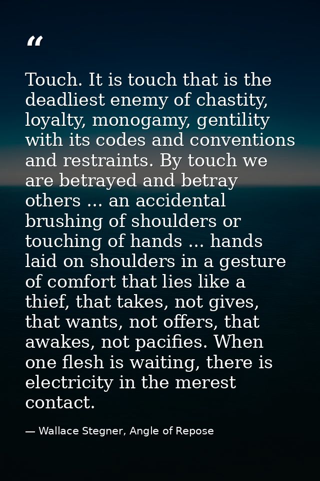 Touch. It is touch that is the deadliest enemy of chastity, loyalty, monogamy, gentility with its codes and conventions  — Wallace Stegner, Angle of Repose