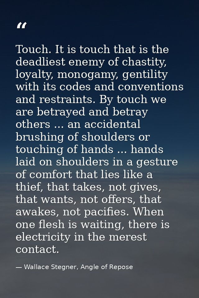 Touch. It is touch that is the deadliest enemy of chastity, loyalty, monogamy, gentility with its codes and conventions  — Wallace Stegner, Angle of Repose