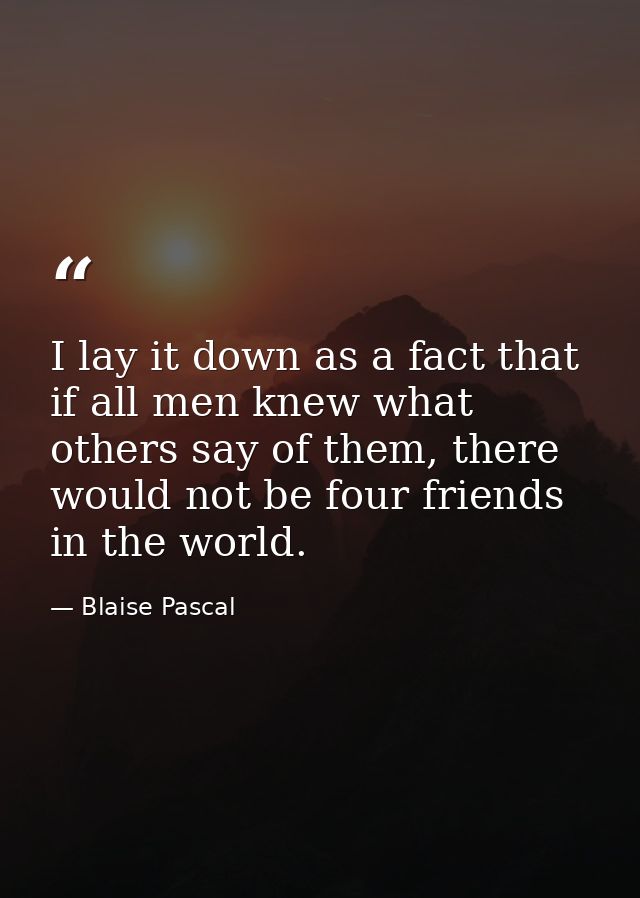 I lay it down as a fact that if all men knew what others say of them, there would not be four friends in the world. — Blaise Pascal