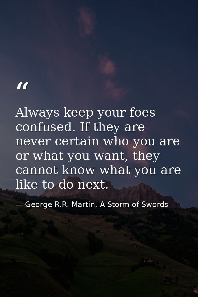 Always keep your foes confused. If they are never certain who you are or what you want, they cannot know what you are li — George R.R. Martin, A Storm of Swords