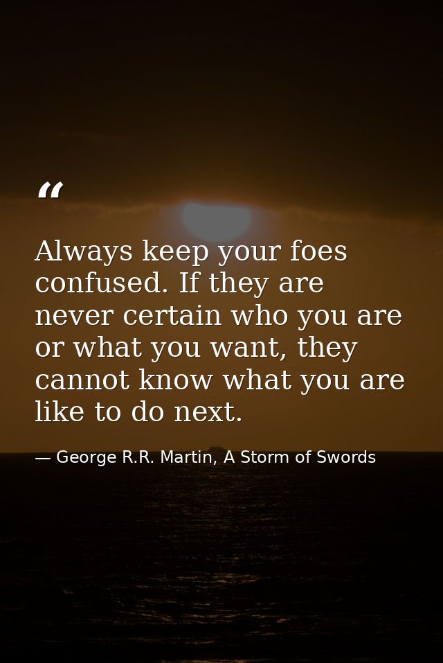 Always keep your foes confused. If they are never certain who you are or what you want, they cannot know what you are li — George R.R. Martin, A Storm of Swords