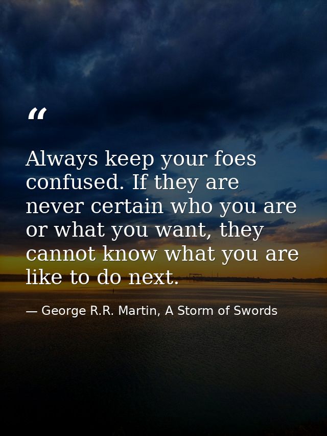 Always keep your foes confused. If they are never certain who you are or what you want, they cannot know what you are li — George R.R. Martin, A Storm of Swords