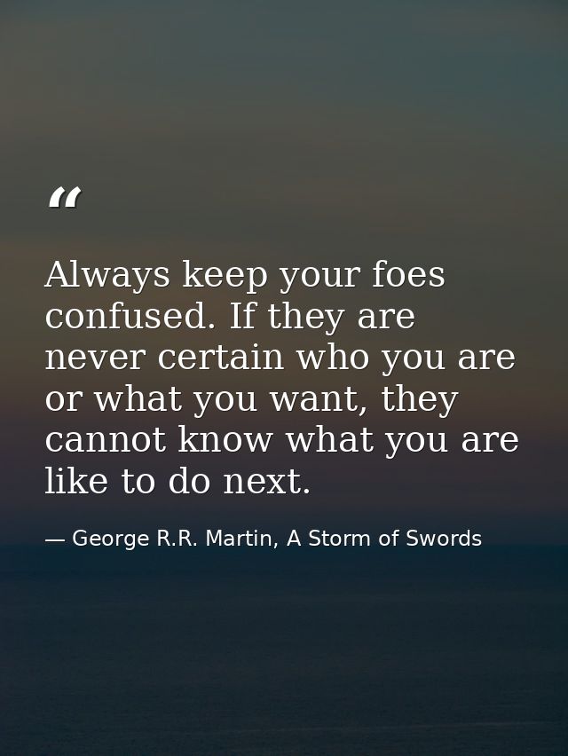 Always keep your foes confused. If they are never certain who you are or what you want, they cannot know what you are li — George R.R. Martin, A Storm of Swords