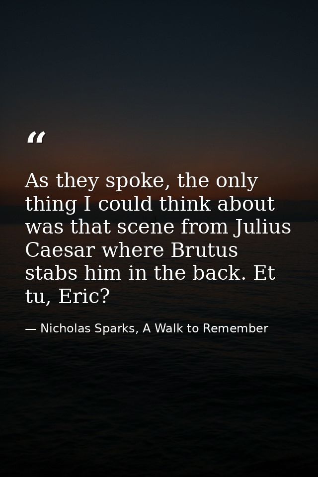 As they spoke, the only thing I could think about was that scene from Julius Caesar where Brutus stabs him in the back.  — Nicholas Sparks, A Walk to Remember
