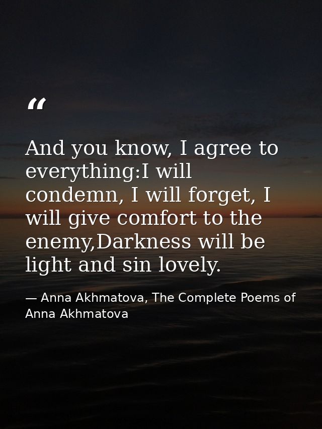 And you know, I agree to everything:I will condemn, I will forget, I will give comfort to the enemy,Darkness will be lig — Anna Akhmatova, The Complete Poems of Anna Akhmatova