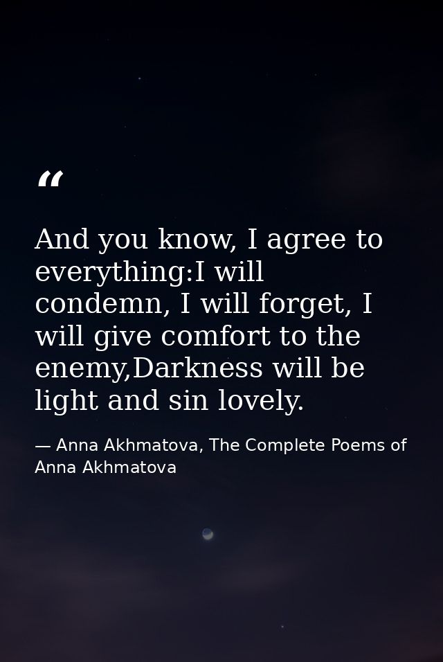 And you know, I agree to everything:I will condemn, I will forget, I will give comfort to the enemy,Darkness will be lig — Anna Akhmatova, The Complete Poems of Anna Akhmatova