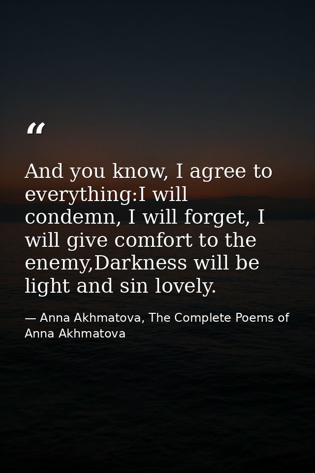 And you know, I agree to everything:I will condemn, I will forget, I will give comfort to the enemy,Darkness will be lig — Anna Akhmatova, The Complete Poems of Anna Akhmatova