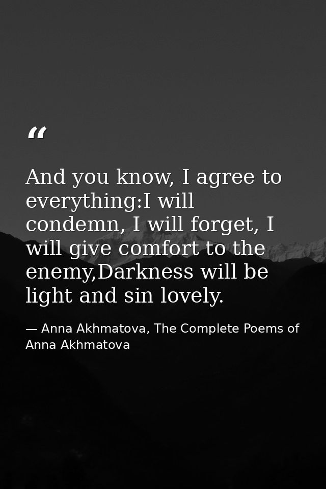 And you know, I agree to everything:I will condemn, I will forget, I will give comfort to the enemy,Darkness will be lig — Anna Akhmatova, The Complete Poems of Anna Akhmatova