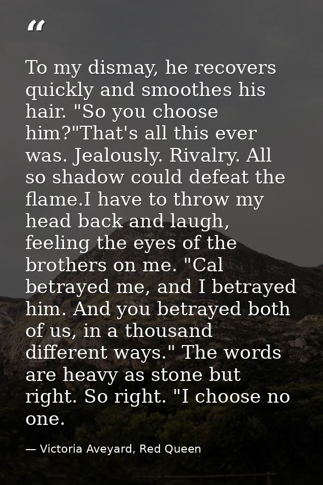 To my dismay, he recovers quickly and smoothes his hair. "So you choose him?"That's all this ever was. Jealously. Rivalr — Victoria Aveyard, Red Queen