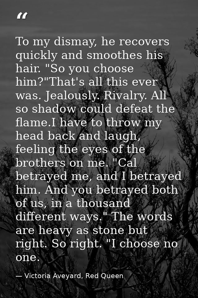 To my dismay, he recovers quickly and smoothes his hair. "So you choose him?"That's all this ever was. Jealously. Rivalr — Victoria Aveyard, Red Queen