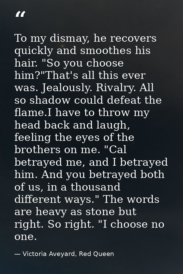 To my dismay, he recovers quickly and smoothes his hair. "So you choose him?"That's all this ever was. Jealously. Rivalr — Victoria Aveyard, Red Queen
