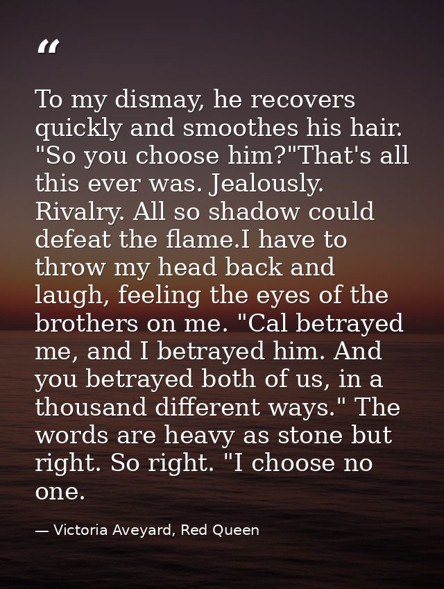 To my dismay, he recovers quickly and smoothes his hair. "So you choose him?"That's all this ever was. Jealously. Rivalr — Victoria Aveyard, Red Queen