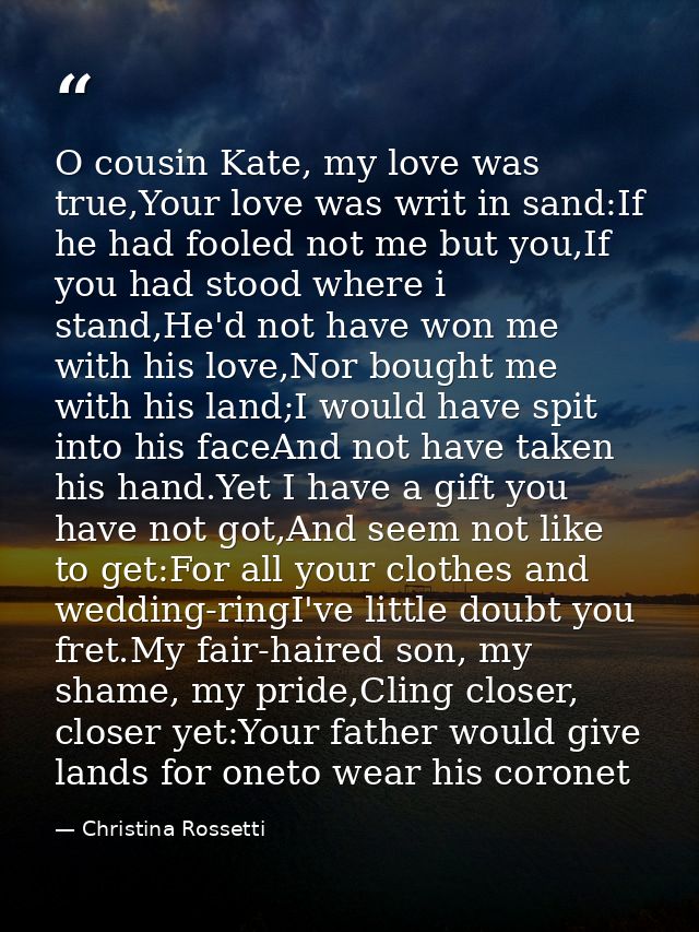 O cousin Kate, my love was true,Your love was writ in sand:If he had fooled not me but you,If you had stood where i stan — Christina Rossetti