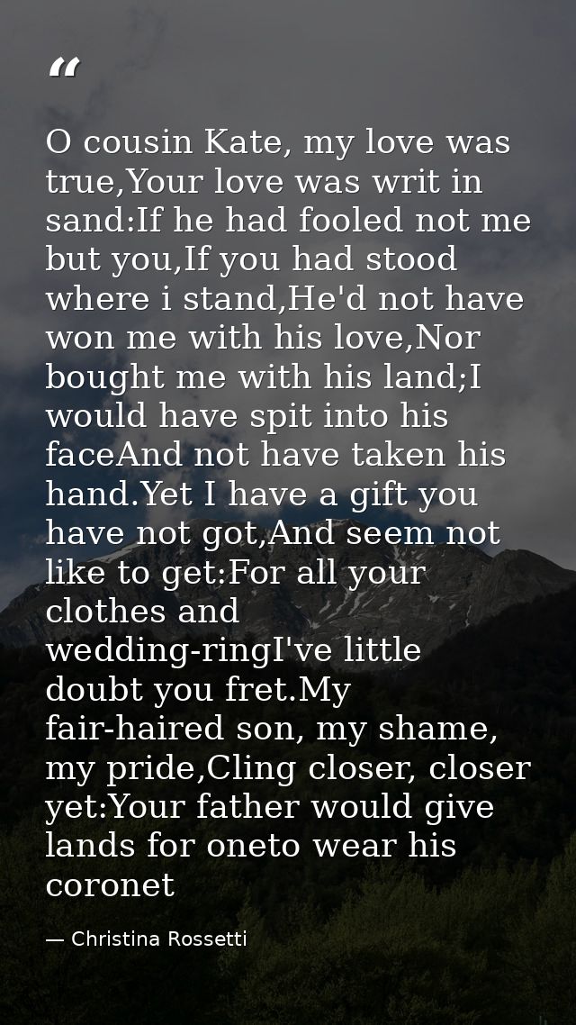 O cousin Kate, my love was true,Your love was writ in sand:If he had fooled not me but you,If you had stood where i stan — Christina Rossetti