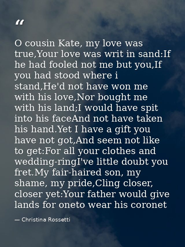 O cousin Kate, my love was true,Your love was writ in sand:If he had fooled not me but you,If you had stood where i stan — Christina Rossetti