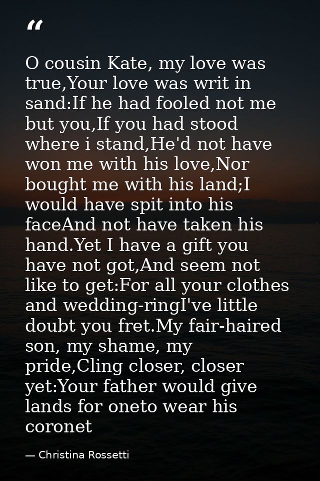 O cousin Kate, my love was true,Your love was writ in sand:If he had fooled not me but you,If you had stood where i stan — Christina Rossetti