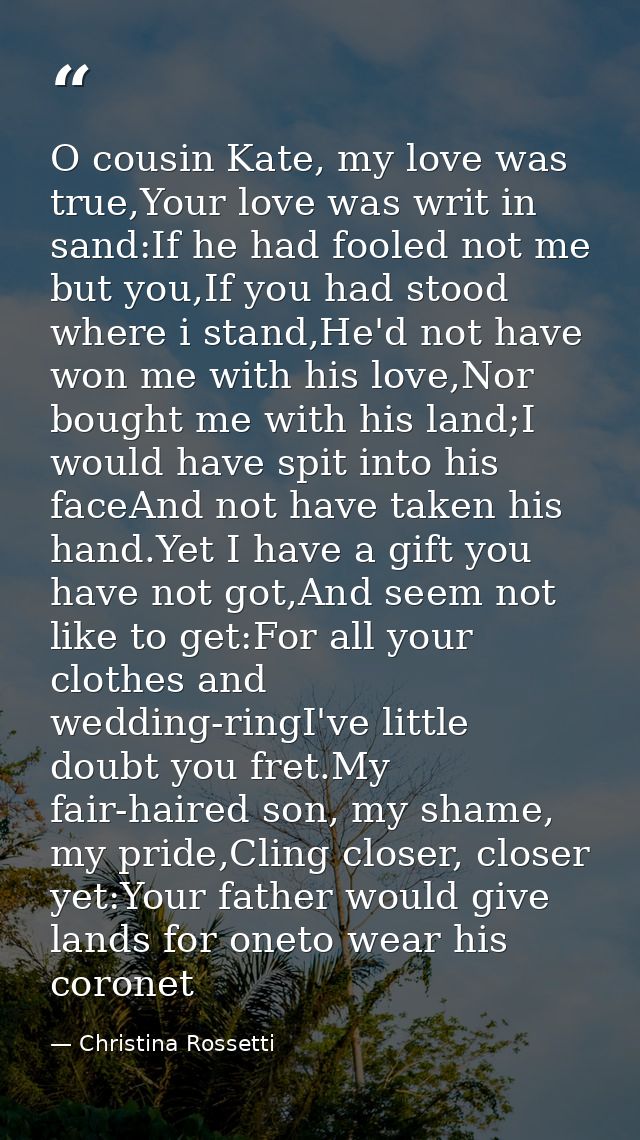 O cousin Kate, my love was true,Your love was writ in sand:If he had fooled not me but you,If you had stood where i stan — Christina Rossetti