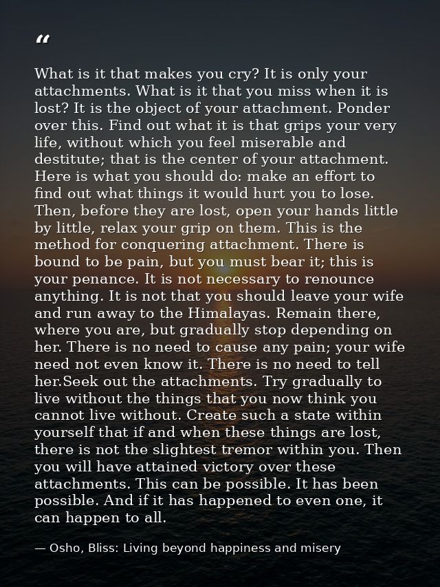 What is it that makes you cry? It is only your attachments. What is it that you miss when it is lost? It is the object o — Osho, Bliss: Living beyond happiness and misery