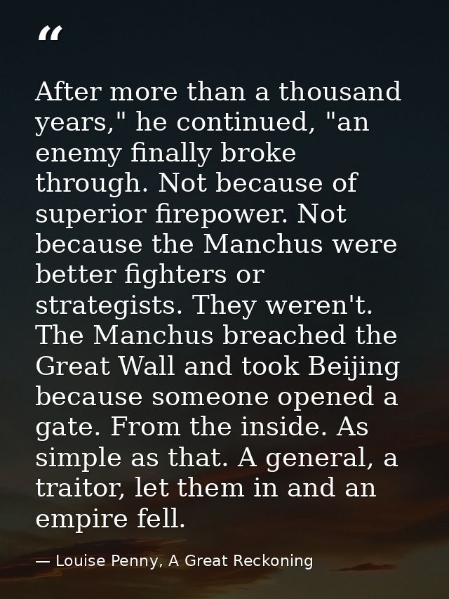 After more than a thousand years," he continued, "an enemy finally broke through. Not because of superior firepower. Not — Louise Penny, A Great Reckoning