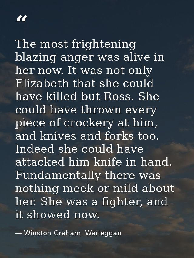 The most frightening blazing anger was alive in her now. It was not only Elizabeth that she could have killed but Ross.  — Winston Graham, Warleggan