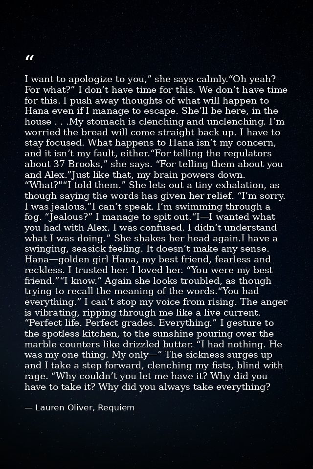 I want to apologize to you,” she says calmly.“Oh yeah? For what?” I don’t have time for this. We don’t have time for thi — Lauren Oliver, Requiem