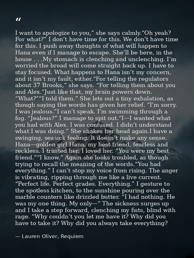 I want to apologize to you,” she says calmly.“Oh yeah? For what?” I don’t have time for this. We don’t have time for thi — Lauren Oliver, Requiem
