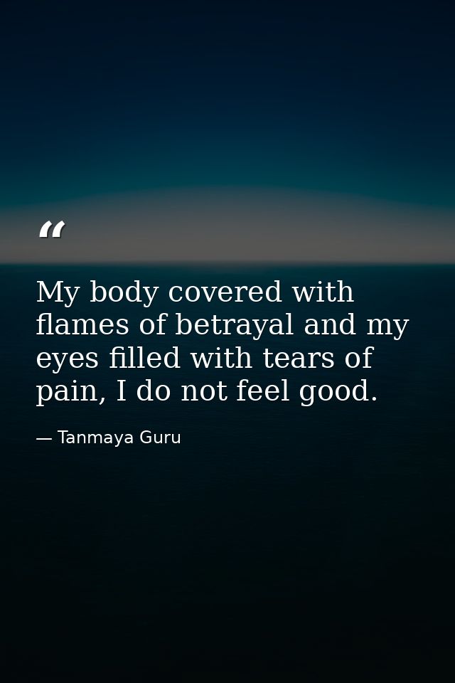 My body covered with flames of betrayal and my eyes filled with tears of pain, I do not feel good. — Tanmaya Guru