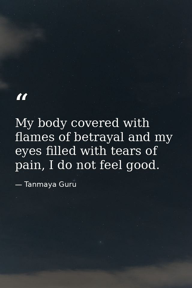 My body covered with flames of betrayal and my eyes filled with tears of pain, I do not feel good. — Tanmaya Guru