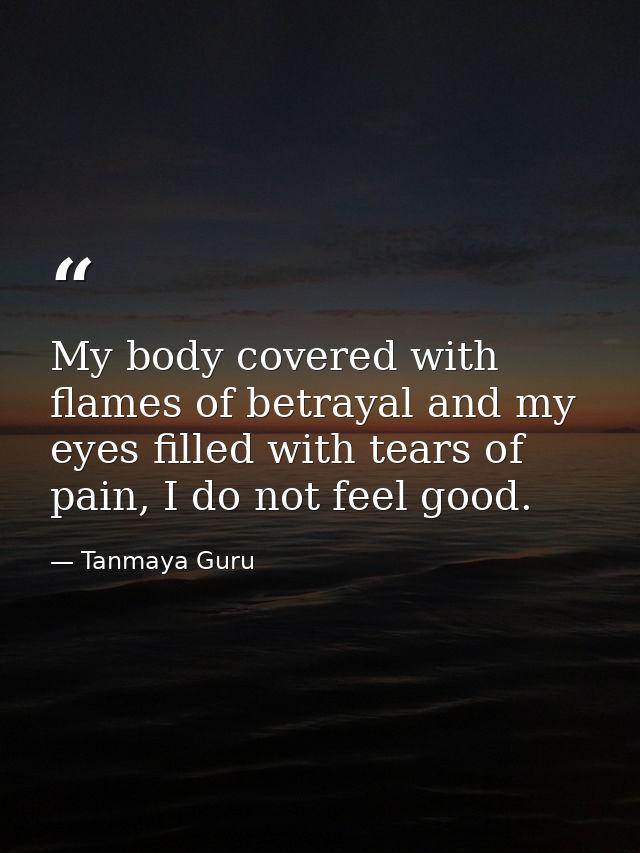 My body covered with flames of betrayal and my eyes filled with tears of pain, I do not feel good. — Tanmaya Guru