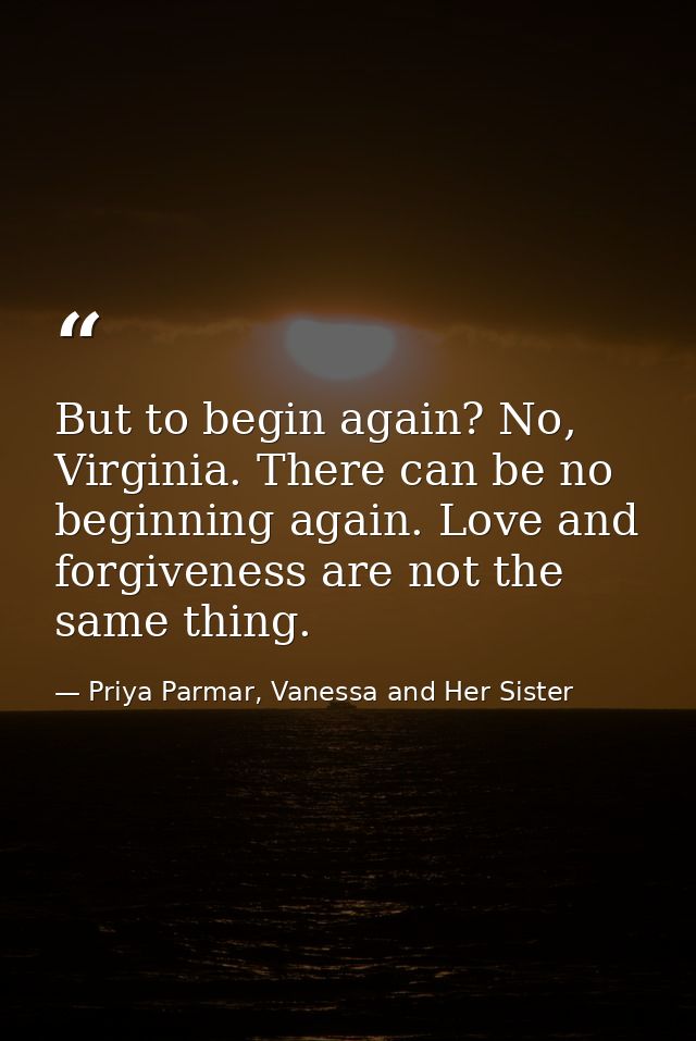 But to begin again? No, Virginia. There can be no beginning again. Love and forgiveness are not the same thing. — Priya Parmar, Vanessa and Her Sister