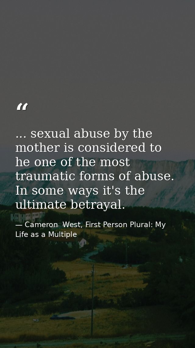 ... sexual abuse by the mother is considered to he one of the most traumatic forms of abuse. In some ways it's the ultim — Cameron  West, First Person Plural: My Life as a Multiple